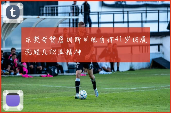 东契奇赞詹姆斯训练自律41岁仍展现超凡职业精神