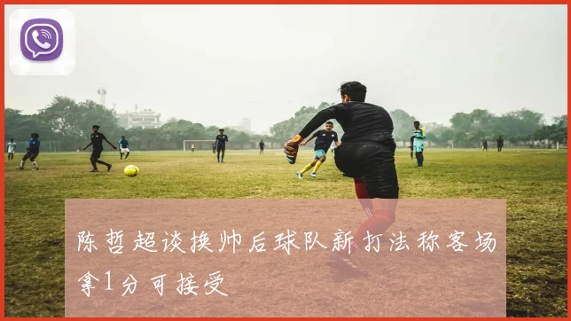 陈哲超谈换帅后球队新打法称客场拿1分可接受