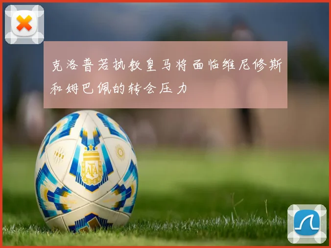 克洛普若执教皇马将面临维尼修斯和姆巴佩的转会压力