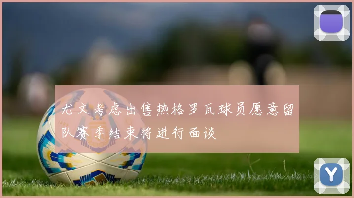 尤文考虑出售热格罗瓦球员愿意留队赛季结束将进行面谈
