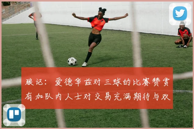 狼记：爱德华兹对三球的比赛赞赏有加队内人士对交易充满期待与欢欣