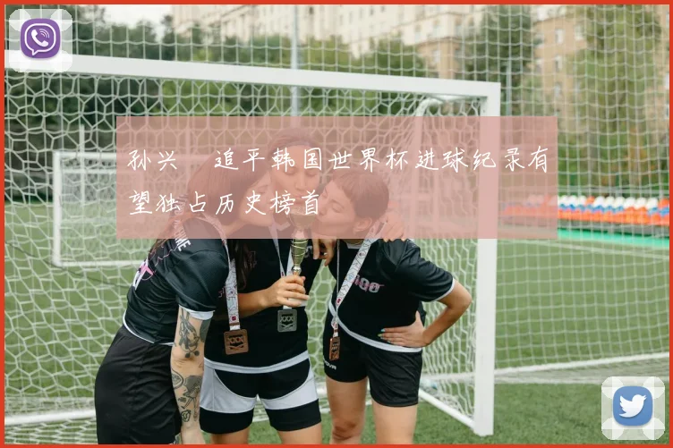 孙兴慜追平韩国世界杯进球纪录有望独占历史榜首