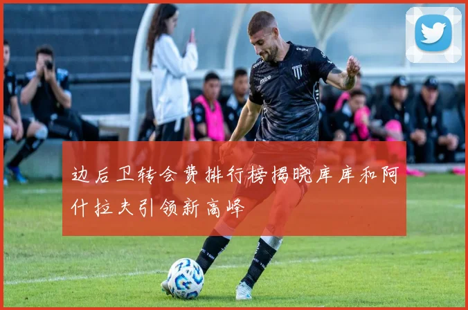 边后卫转会费排行榜揭晓库库和阿什拉夫引领新高峰