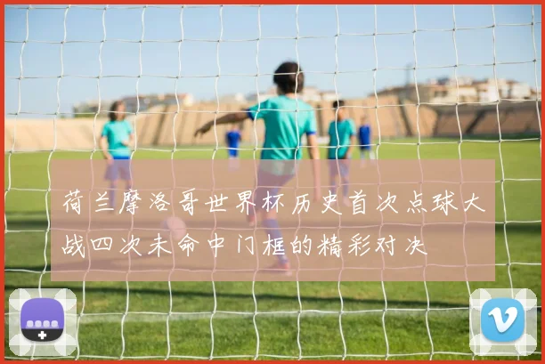 荷兰摩洛哥世界杯历史首次点球大战四次未命中门框的精彩对决