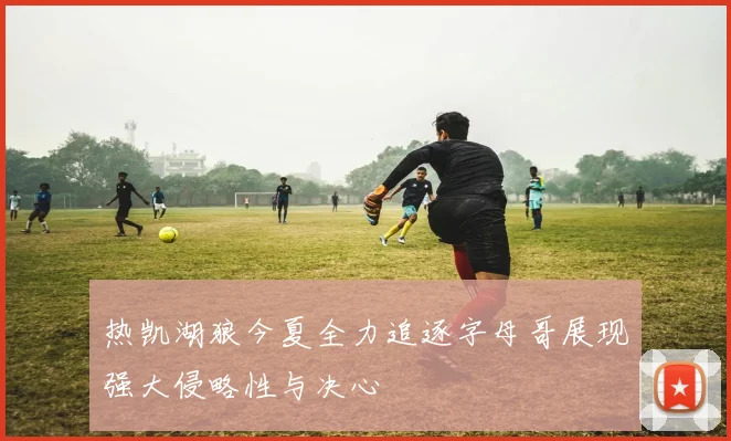 热凯湖狼今夏全力追逐字母哥展现强大侵略性与决心
