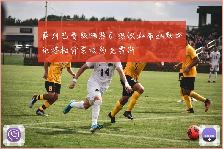 萨利巴晋级晒照引热议加布幽默评论搭档背景板约克雷斯
