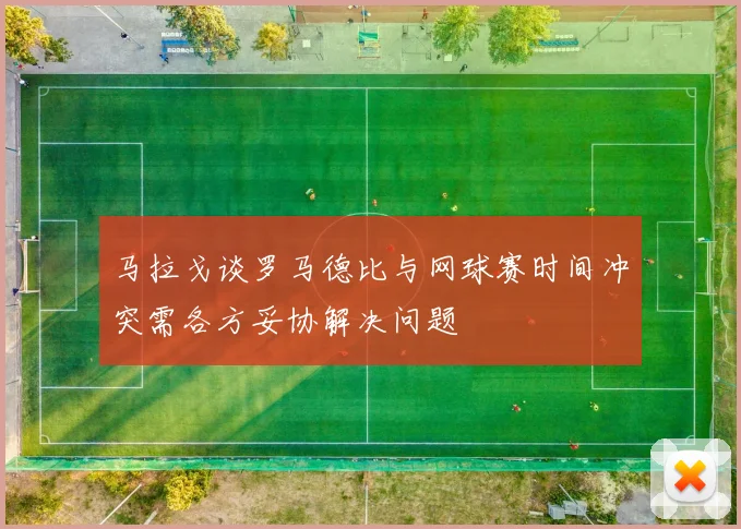 马拉戈谈罗马德比与网球赛时间冲突需各方妥协解决问题