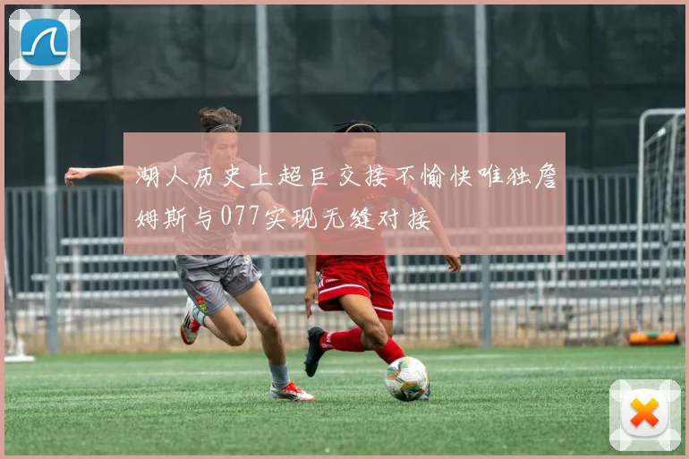 湖人历史上超巨交接不愉快唯独詹姆斯与077实现无缝对接