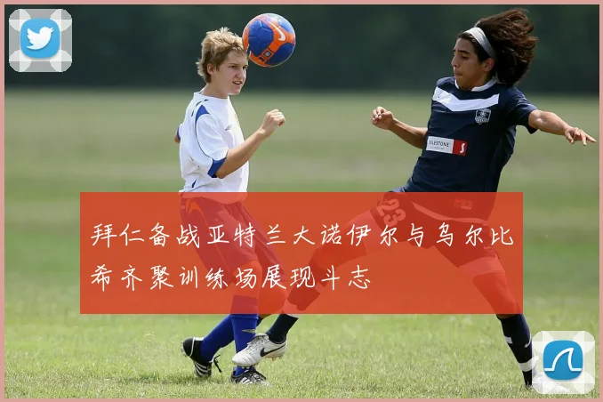 拜仁备战亚特兰大诺伊尔与乌尔比希齐聚训练场展现斗志