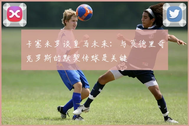 卡塞米罗谈皇马未来：与莫德里奇克罗斯的默契传球是关键