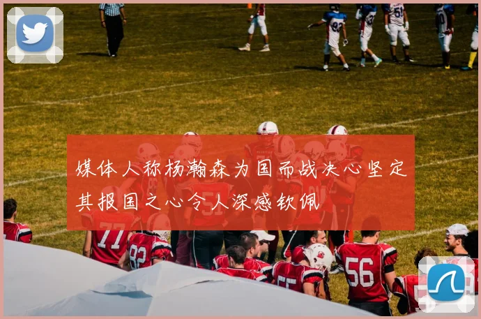 媒体人称杨瀚森为国而战决心坚定其报国之心令人深感钦佩