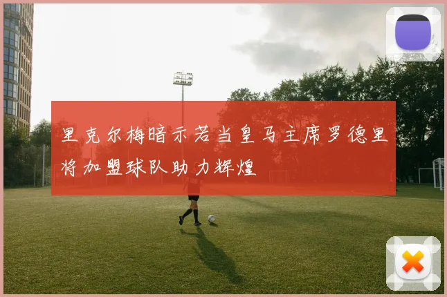 里克尔梅暗示若当皇马主席罗德里将加盟球队助力辉煌