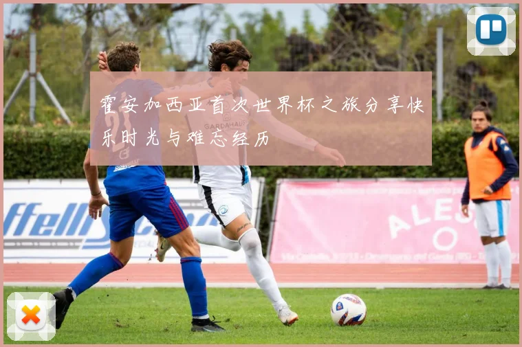 霍安加西亚首次世界杯之旅分享快乐时光与难忘经历