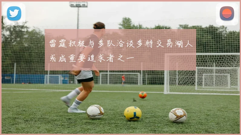 雷霆积极与多队洽谈多特交易湖人或成重要追求者之一