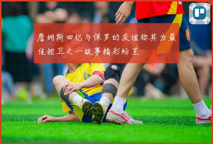 詹姆斯回忆与保罗的友谊称其为最佳控卫之一故事精彩纷呈