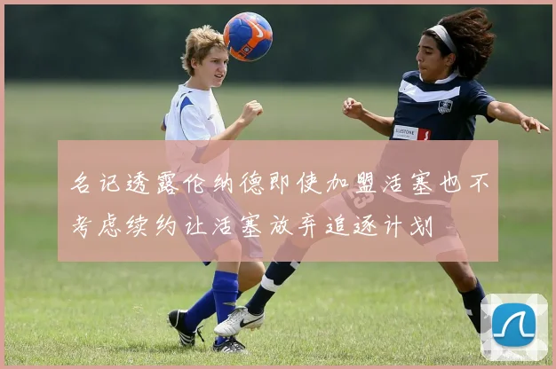 名记透露伦纳德即使加盟活塞也不考虑续约让活塞放弃追逐计划