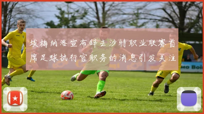 埃梅纳洛宣布辞去沙特职业联赛首席足球执行官职务的消息引发关注