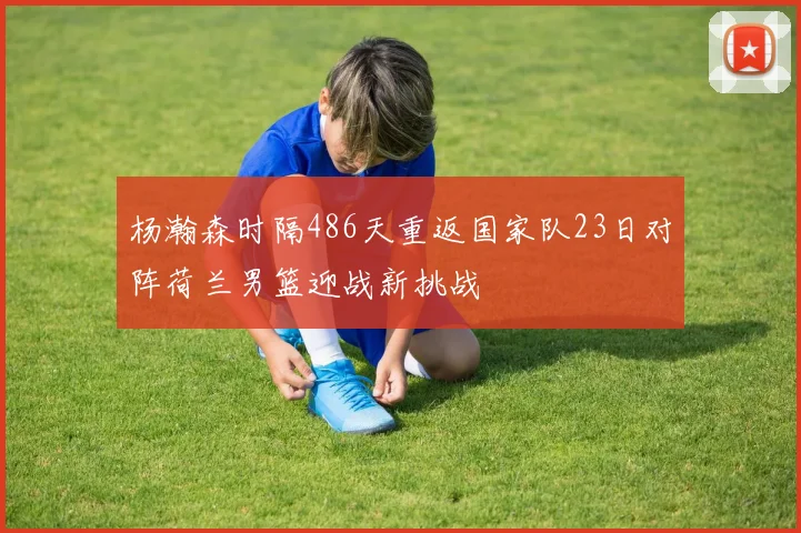杨瀚森时隔486天重返国家队23日对阵荷兰男篮迎战新挑战