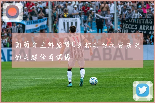 葡萄牙主帅盛赞C罗称其为改变历史的足球传奇偶像