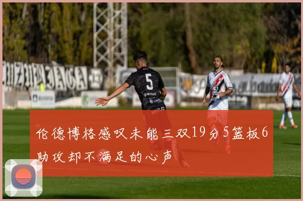 伦德博格感叹未能三双19分5篮板6助攻却不满足的心声
