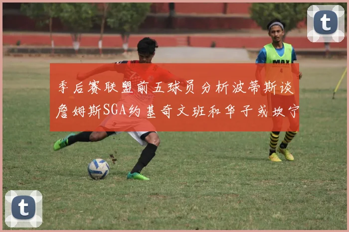 季后赛联盟前五球员分析波蒂斯谈詹姆斯SGA约基奇文班和华子或坎宁安