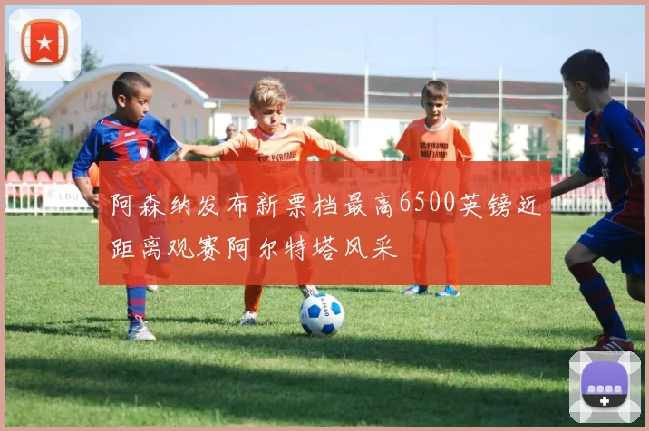 阿森纳发布新票档最高6500英镑近距离观赛阿尔特塔风采