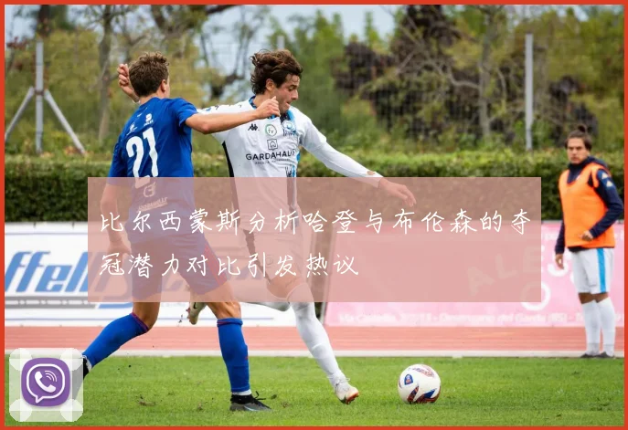 比尔西蒙斯分析哈登与布伦森的夺冠潜力对比引发热议